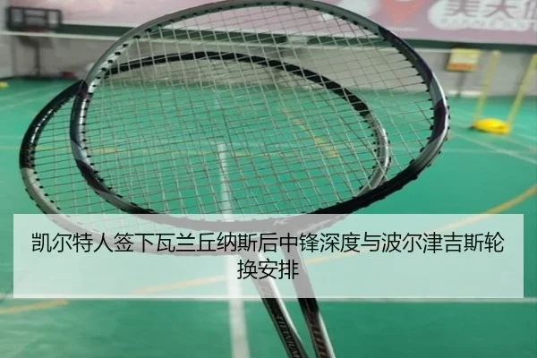 凯尔特人签下瓦兰丘纳斯后中锋深度与波尔津吉斯轮换安排